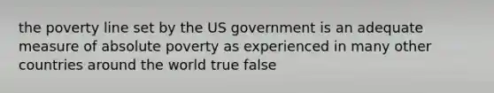 the poverty line set by the US government is an adequate measure of absolute poverty as experienced in many other countries around the world true false