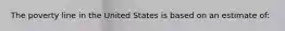 The poverty line in the United States is based on an estimate of: