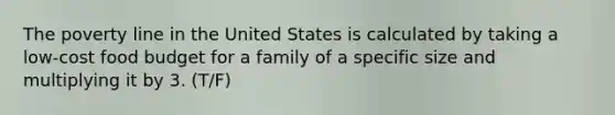 The poverty line in the United States is calculated by taking a low-cost food budget for a family of a specific size and multiplying it by 3. (T/F)