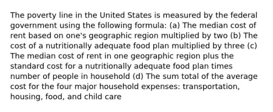 The poverty line in the United States is measured by the federal government using the following formula: (a) The median cost of rent based on one's geographic region multiplied by two (b) The cost of a nutritionally adequate food plan multiplied by three (c) The median cost of rent in one geographic region plus the standard cost for a nutritionally adequate food plan times number of people in household (d) The sum total of the average cost for the four major household expenses: transportation, housing, food, and child care