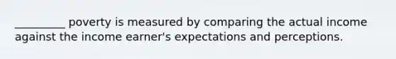 _________ poverty is measured by comparing the actual income against the income earner's expectations and perceptions.​
