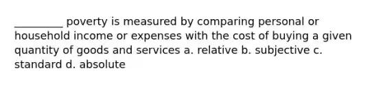 _________ poverty is measured by comparing personal or household income or expenses with the cost of buying a given quantity of goods and services a. relative b. subjective c. standard d. absolute
