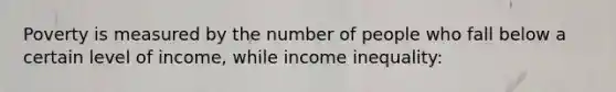 Poverty is measured by the number of people who fall below a certain level of income, while income inequality: