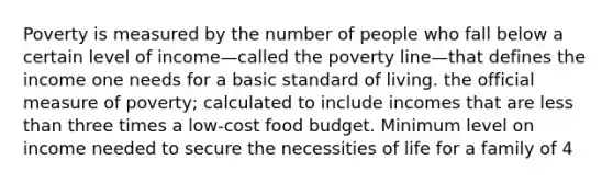 Poverty is measured by the number of people who fall below a certain level of income—called the poverty line—that defines the income one needs for a basic standard of living. the official measure of poverty; calculated to include incomes that are less than three times a low-cost food budget. Minimum level on income needed to secure the necessities of life for a family of 4