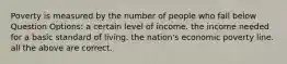 Poverty is measured by the number of people who fall below Question Options: a certain level of income. the income needed for a basic standard of living. the nation's economic poverty line. all the above are correct.