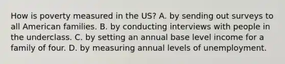 How is poverty measured in the US? A. by sending out surveys to all American families. B. by conducting interviews with people in the underclass. C. by setting an annual base level income for a family of four. D. by measuring annual levels of unemployment.