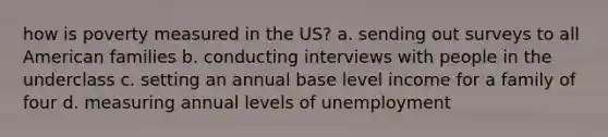 how is poverty measured in the US? a. sending out surveys to all American families b. conducting interviews with people in the underclass c. setting an annual base level income for a family of four d. measuring annual levels of unemployment