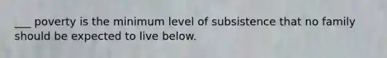 ___ poverty is the minimum level of subsistence that no family should be expected to live below.