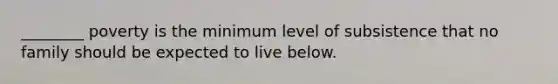 ________ poverty is the minimum level of subsistence that no family should be expected to live below.