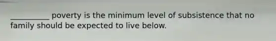 __________ poverty is the minimum level of subsistence that no family should be expected to live below.