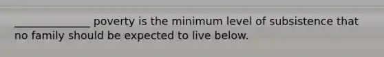 ______________ poverty is the minimum level of subsistence that no family should be expected to live below.