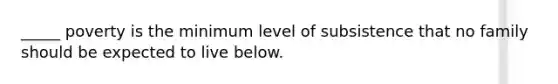 _____ poverty is the minimum level of subsistence that no family should be expected to live below.