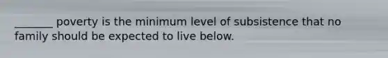_______ poverty is the minimum level of subsistence that no family should be expected to live below.