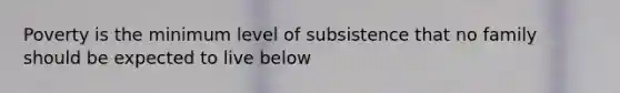 Poverty is the minimum level of subsistence that no family should be expected to live below