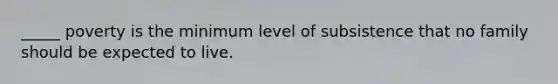 _____ poverty is the minimum level of subsistence that no family should be expected to live.