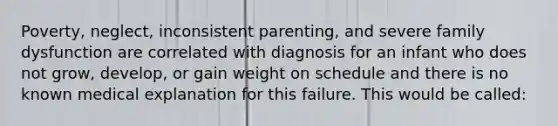 Poverty, neglect, inconsistent parenting, and severe family dysfunction are correlated with diagnosis for an infant who does not grow, develop, or gain weight on schedule and there is no known medical explanation for this failure. This would be called: