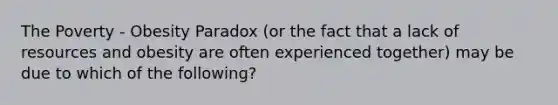 The Poverty - Obesity Paradox (or the fact that a lack of resources and obesity are often experienced together) may be due to which of the following?