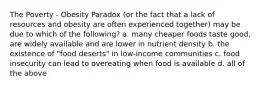 The Poverty - Obesity Paradox (or the fact that a lack of resources and obesity are often experienced together) may be due to which of the following? a. many cheaper foods taste good, are widely available and are lower in nutrient density b. the existence of "food deserts" in low-income communities c. food insecurity can lead to overeating when food is available d. all of the above