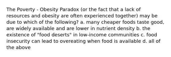 The Poverty - Obesity Paradox (or the fact that a lack of resources and obesity are often experienced together) may be due to which of the following? a. many cheaper foods taste good, are widely available and are lower in nutrient density b. the existence of "food deserts" in low-income communities c. food insecurity can lead to overeating when food is available d. all of the above