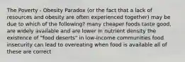 The Poverty - Obesity Paradox (or the fact that a lack of resources and obesity are often experienced together) may be due to which of the following? many cheaper foods taste good, are widely available and are lower in nutrient density the existence of "food deserts" in low-income communities food insecurity can lead to overeating when food is available all of these are correct