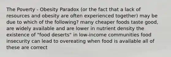 The Poverty - Obesity Paradox (or the fact that a lack of resources and obesity are often experienced together) may be due to which of the following? many cheaper foods taste good, are widely available and are lower in nutrient density the existence of "food deserts" in low-income communities food insecurity can lead to overeating when food is available all of these are correct