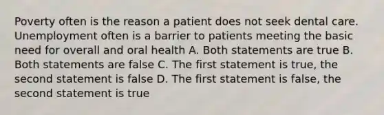 Poverty often is the reason a patient does not seek dental care. Unemployment often is a barrier to patients meeting the basic need for overall and oral health A. Both statements are true B. Both statements are false C. The first statement is true, the second statement is false D. The first statement is false, the second statement is true