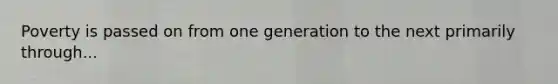 Poverty is passed on from one generation to the next primarily through...