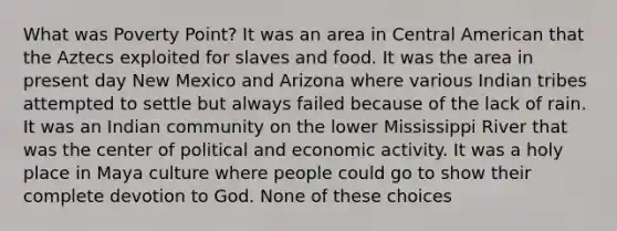 What was Poverty Point? It was an area in Central American that the Aztecs exploited for slaves and food. It was the area in present day New Mexico and Arizona where various Indian tribes attempted to settle but always failed because of the lack of rain. It was an Indian community on the lower Mississippi River that was the center of political and economic activity. It was a holy place in Maya culture where people could go to show their complete devotion to God. None of these choices