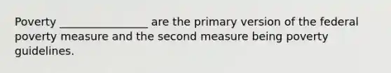 Poverty ________________ are the primary version of the federal poverty measure and the second measure being poverty guidelines.