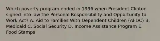 Which poverty program ended in 1996 when President Clinton signed into law the Personal Responsibility and Opportunity to Work Act? A. Aid to Families With Dependent Children (AFDC) B. Medicaid C. Social Security D. Income Assistance Program E. Food Stamps