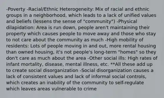 -Poverty -Racial/Ethnic Heterogeneity: Mix of racial and ethnic groups in a neighborhood, which leads to a lack of unified values and beliefs (lessens the sense of "community") -Physical dilapidation: Area is run down, people aren't maintaining their property which causes people to move away and those who stay to not care about the community as much -High mobility of residents: Lots of people moving in and out, more rental housing than owned housing, it's not people's long-term "homes" so they don't care as much about the area -Other social ills: High rates of infant mortality, disease, mental illness, etc. **All these add up to create social disorganization -Social disorganization causes a lack of consistent values and lack of informal social controls, which creates an inability of the community to self-regulate which leaves areas vulnerable to crime