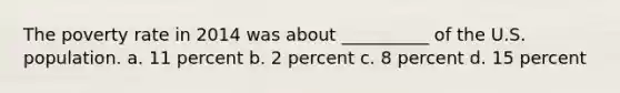 The poverty rate in 2014 was about __________ of the U.S. population. a. 11 percent b. 2 percent c. 8 percent d. 15 percent