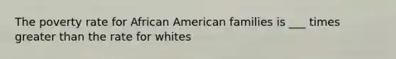 The poverty rate for African American families is ___ times greater than the rate for whites