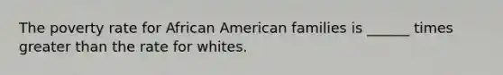 The poverty rate for African American families is ______ times greater than the rate for whites.