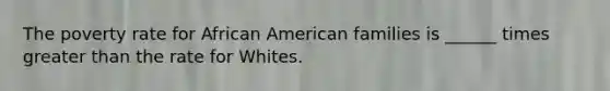 The poverty rate for African American families is ______ times greater than the rate for Whites.