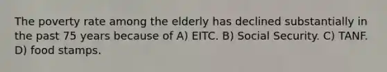 The poverty rate among the elderly has declined substantially in the past 75 years because of A) EITC. B) Social Security. C) TANF. D) food stamps.