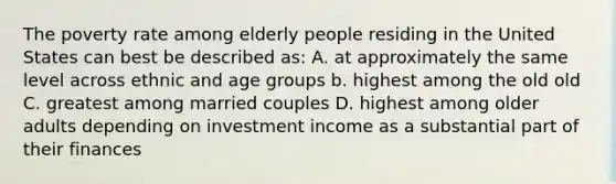 The poverty rate among elderly people residing in the United States can best be described as: A. at approximately the same level across ethnic and age groups b. highest among the old old C. greatest among married couples D. highest among older adults depending on investment income as a substantial part of their finances