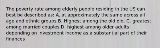 The poverty rate among elderly people residing in the US can best be described as: A. at approximately the same across all age and ethnic groups B. Highest among the old old. C. greatest among married couples D. highest among older adults depending on investment income as a substantial part of their finances