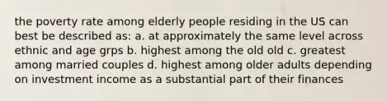 the poverty rate among elderly people residing in the US can best be described as: a. at approximately the same level across ethnic and age grps b. highest among the old old c. greatest among married couples d. highest among older adults depending on investment income as a substantial part of their finances