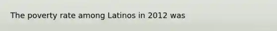 The poverty rate among Latinos in 2012 was