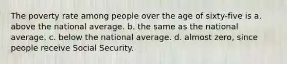 The poverty rate among people over the age of sixty-five is a. above the national average. b. the same as the national average. c. below the national average. d. almost zero, since people receive Social Security.