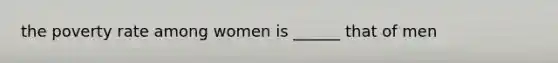 the poverty rate among women is ______ that of men