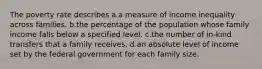 The poverty rate describes a.a measure of income inequality across families. b.the percentage of the population whose family income falls below a specified level. c.the number of in-kind transfers that a family receives. d.an absolute level of income set by the federal government for each family size.