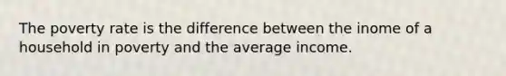 The poverty rate is the difference between the inome of a household in poverty and the average income.