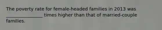 The poverty rate for female-headed families in 2013 was ________________ times higher than that of married-couple families.