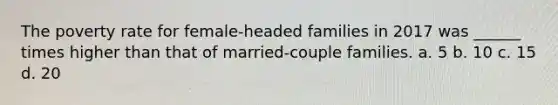 The poverty rate for female-headed families in 2017 was ______ times higher than that of married-couple families. a. 5 b. 10 c. 15 d. 20