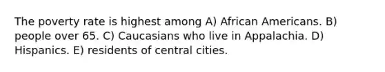 The poverty rate is highest among A) African Americans. B) people over 65. C) Caucasians who live in Appalachia. D) Hispanics. E) residents of central cities.