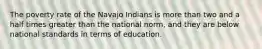 The poverty rate of the Navajo Indians is more than two and a half times greater than the national norm, and they are below national standards in terms of education.