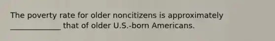 The poverty rate for older noncitizens is approximately _____________ that of older U.S.-born Americans.