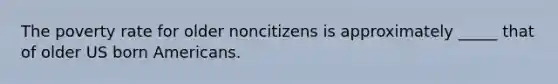 The poverty rate for older noncitizens is approximately _____ that of older US born Americans.